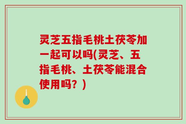 灵芝五指毛桃土茯苓加一起可以吗(灵芝、五指毛桃、土茯苓能混合使用吗?) 灵芝五指毛桃土茯苓加一起可以吗(灵芝、五指毛桃、土茯苓能混合使用吗?)