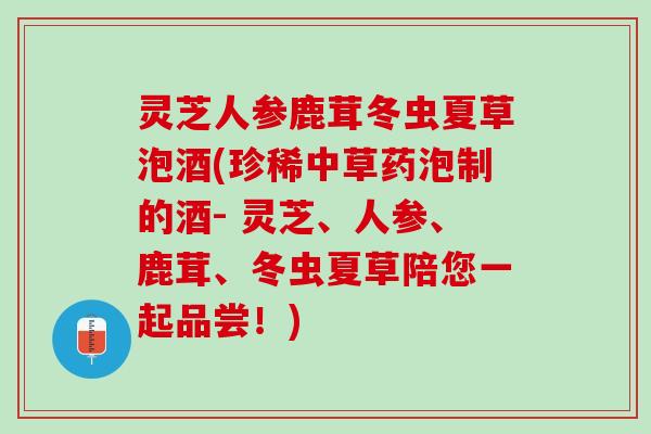 灵芝人参鹿茸冬虫夏草泡酒(珍稀中草药泡制的酒- 灵芝、人参、鹿茸、冬虫夏草陪您一起品尝！)