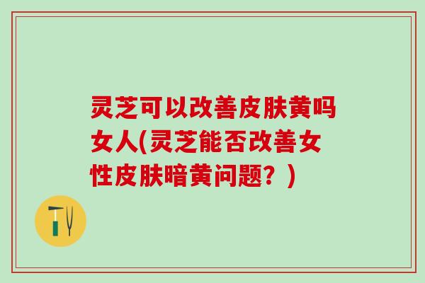 灵芝可以改善皮肤黄吗女人(灵芝能否改善女性皮肤暗黄问题？)