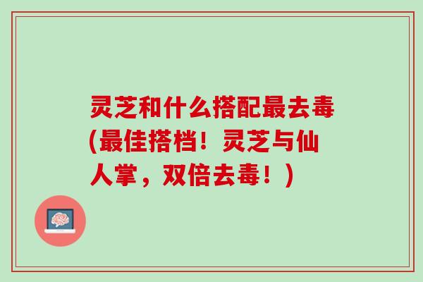 灵芝和什么搭配去毒(佳搭档!灵芝与仙人掌,双倍去毒!) 灵芝和什么搭配去毒(佳搭档!灵芝与仙人掌,双倍去毒!)
