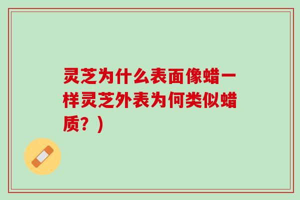 灵芝为什么表面像蜡一样灵芝外表为何类似蜡质？)