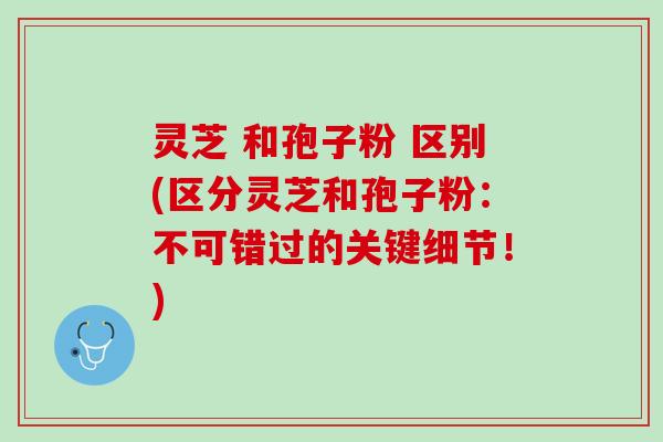 灵芝 和孢子粉 区别(区分灵芝和孢子粉：不可错过的关键细节！)