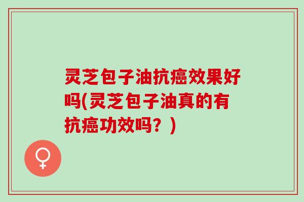 灵芝包子油抗癌效果好吗(灵芝包子油真的有抗癌功效吗？)