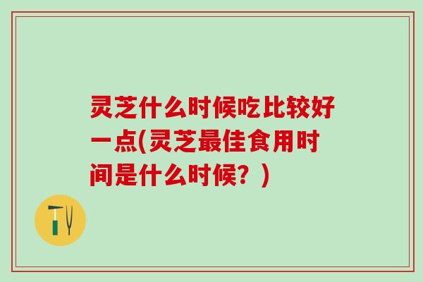 灵芝什么时候吃比较好一点(灵芝最佳食用时间是什么时候？)