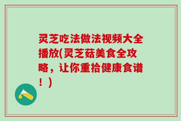灵芝吃法做法视频大全播放(灵芝菇美食全攻略，让你重拾健康食谱！)