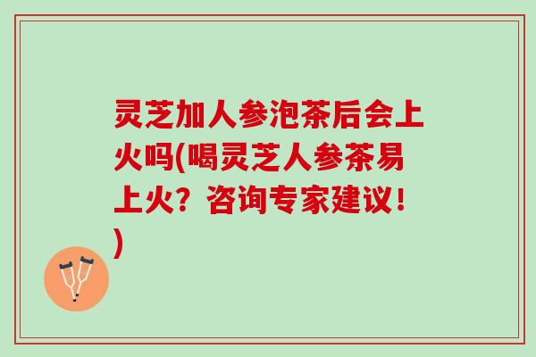 灵芝加人参泡茶后会上火吗(喝灵芝人参茶易上火？咨询专家建议！)