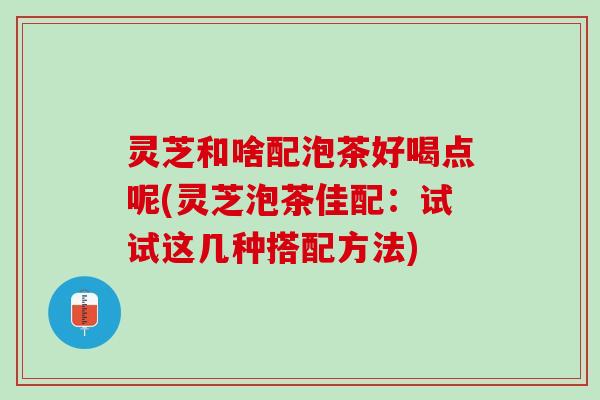 灵芝和啥配泡茶好喝点呢(灵芝泡茶佳配：试试这几种搭配方法)