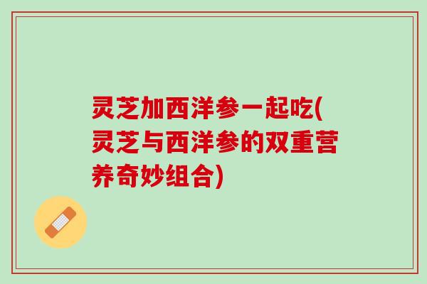 灵芝加西洋参一起吃(灵芝与西洋参的双重营养奇妙组合)