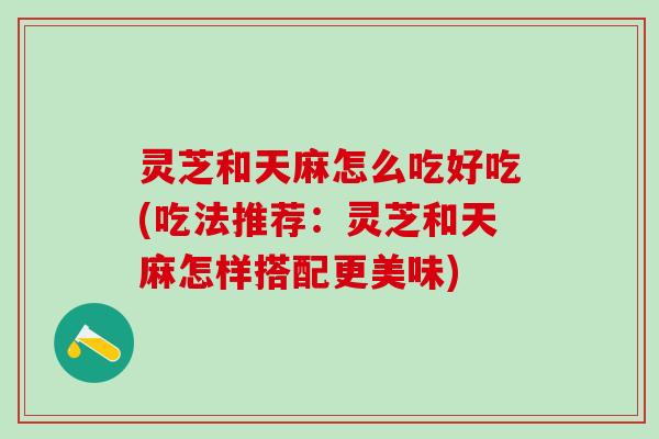 灵芝和天麻怎么吃好吃(吃法推荐：灵芝和天麻怎样搭配更美味)