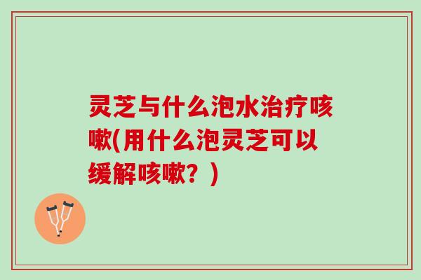 灵芝与什么泡水(用什么泡灵芝可以缓解?) 灵芝与什么泡水(用什么泡灵芝可以缓解?)