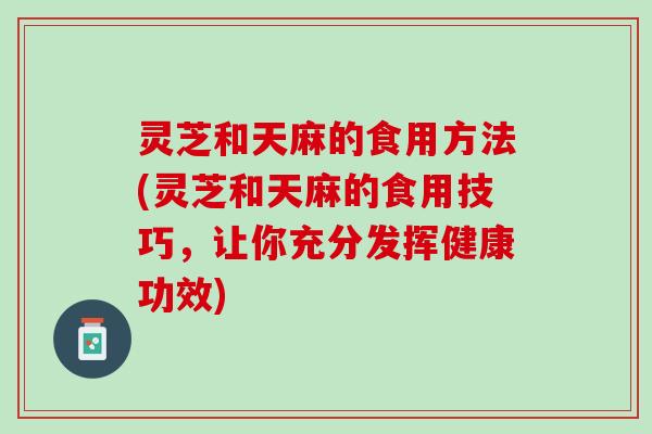 灵芝和天麻的食用方法(灵芝和天麻的食用技巧，让你充分发挥健康功效)