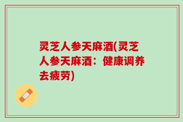 灵芝人参天麻酒(灵芝人参天麻酒:健康调养去疲劳) 灵芝人参天麻酒(灵芝人参天麻酒:健康调养去疲劳)