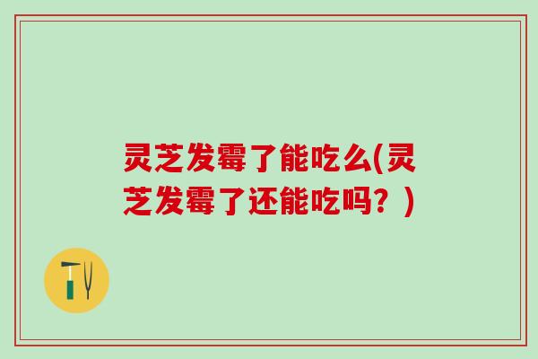 灵芝发霉了能吃么(灵芝发霉了还能吃吗？)