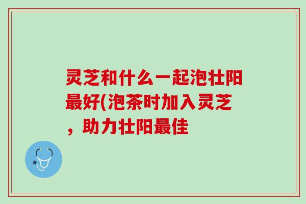 灵芝和什么一起泡壮阳最好(泡茶时加入灵芝，助力壮阳最佳