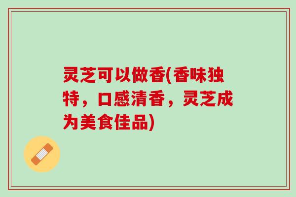灵芝可以做香(香味独特，口感清香，灵芝成为美食佳品)