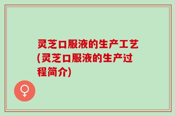 灵芝口服液的生产工艺(灵芝口服液的生产过程简介)
