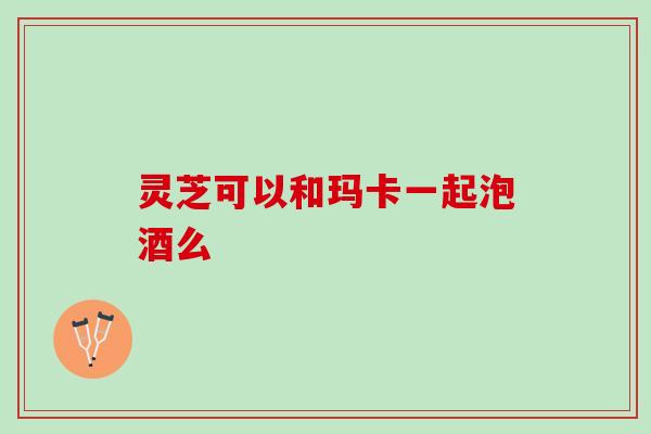 灵芝可以和玛卡一起泡酒么