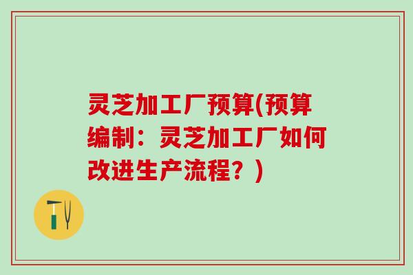 灵芝加工厂预算(预算编制:灵芝加工厂如何改进生产流程?) 灵芝加工厂预算(预算编制:灵芝加工厂如何改进生产流程?)