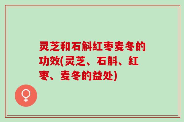 灵芝和石斛红枣麦冬的功效(灵芝、石斛、红枣、麦冬的益处)
