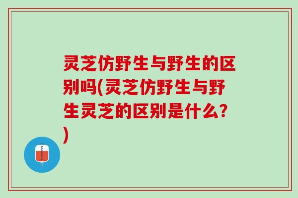 灵芝仿野生与野生的区别吗(灵芝仿野生与野生灵芝的区别是什么?) 灵芝仿野生与野生的区别吗(灵芝仿野生与野生灵芝的区别是什么?)