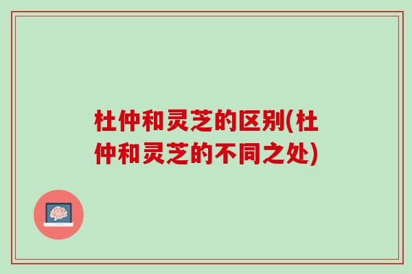 杜仲和灵芝的区别(杜仲和灵芝的不同之处)