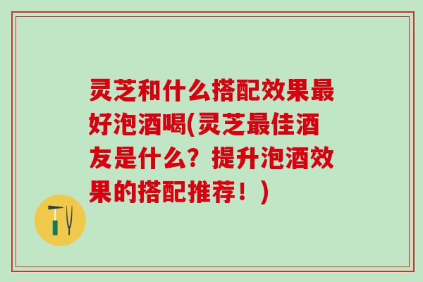 灵芝和什么搭配效果最好泡酒喝(灵芝最佳酒友是什么？提升泡酒效果的搭配推荐！)