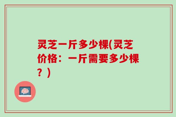 灵芝一斤多少棵(灵芝价格：一斤需要多少棵？)