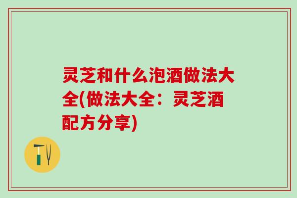 灵芝和什么泡酒做法大全(做法大全:灵芝酒配方分享) 灵芝和什么泡酒做法大全(做法大全:灵芝酒配方分享)