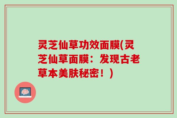 灵芝仙草功效面膜(灵芝仙草面膜:发现古老草本美肤秘密!) 灵芝仙草功效面膜(灵芝仙草面膜:发现古老草本美肤秘密!)
