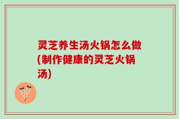 灵芝养生汤火锅怎么做(制作健康的灵芝火锅汤)
