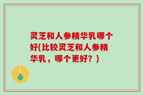 灵芝和人参精华乳哪个好(比较灵芝和人参精华乳，哪个更好？)