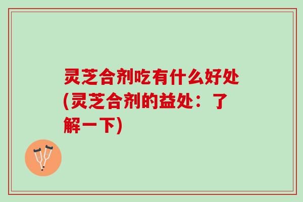 灵芝合剂吃有什么好处(灵芝合剂的益处：了解一下)