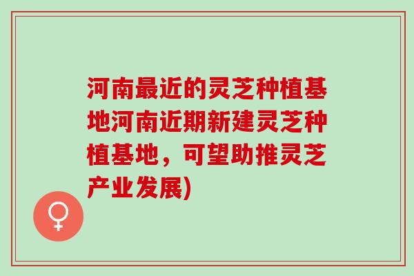 河南最近的灵芝种植基地河南近期新建灵芝种植基地，可望助推灵芝产业发展)