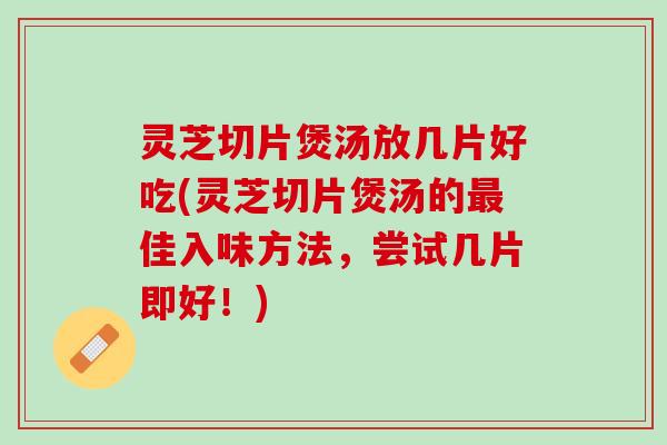 灵芝切片煲汤放几片好吃(灵芝切片煲汤的最佳入味方法，尝试几片即好！)