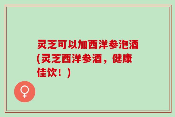 灵芝可以加西洋参泡酒(灵芝西洋参酒，健康佳饮！)