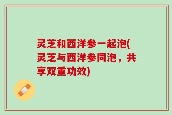 灵芝和西洋参一起泡(灵芝与西洋参同泡,共享双重功效) 灵芝和西洋参一起泡(灵芝与西洋参同泡,共享双重功效)