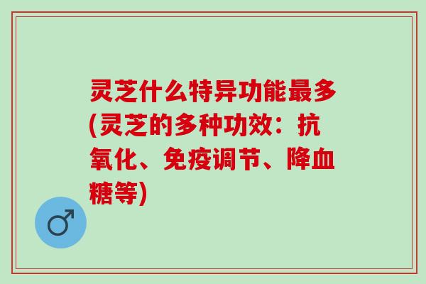 灵芝什么特异功能最多(灵芝的多种功效：抗氧化、免疫调节、降血糖等)
