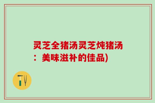 灵芝全猪汤灵芝炖猪汤：美味滋补的佳品)
