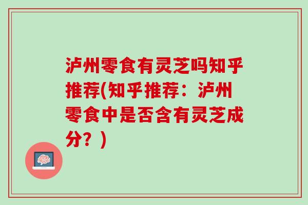 泸州零食有灵芝吗知乎推荐(知乎推荐：泸州零食中是否含有灵芝成分？)