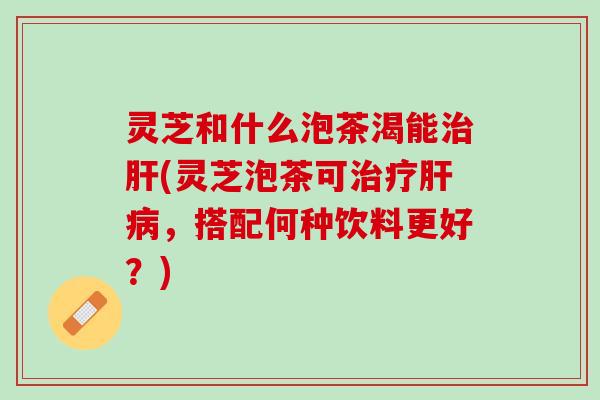 灵芝和什么泡茶渴能治肝(灵芝泡茶可治疗肝病，搭配何种饮料更好？)