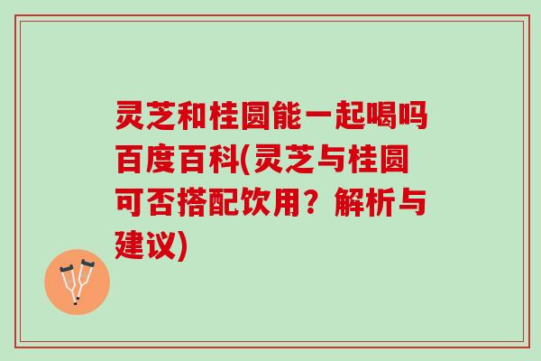 灵芝和桂圆能一起喝吗百度百科(灵芝与桂圆可否搭配饮用？解析与建议)