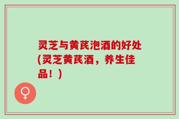 灵芝与黄芪泡酒的好处(灵芝黄芪酒，养生佳品！)
