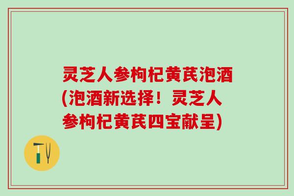 灵芝人参枸杞黄芪泡酒(泡酒新选择！灵芝人参枸杞黄芪四宝献呈)