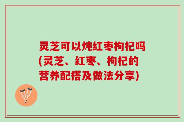灵芝可以炖红枣枸杞吗(灵芝、红枣、枸杞的营养配搭及做法分享)