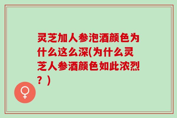 灵芝加人参泡酒颜色为什么这么深(为什么灵芝人参酒颜色如此浓烈?) 灵芝加人参泡酒颜色为什么这么深(为什么灵芝人参酒颜色如此浓烈?)