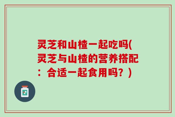 灵芝和山楂一起吃吗(灵芝与山楂的营养搭配：合适一起食用吗？)