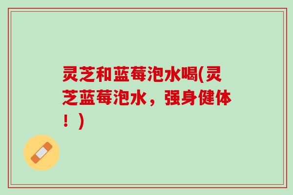 灵芝和蓝莓泡水喝(灵芝蓝莓泡水，强身健体！)