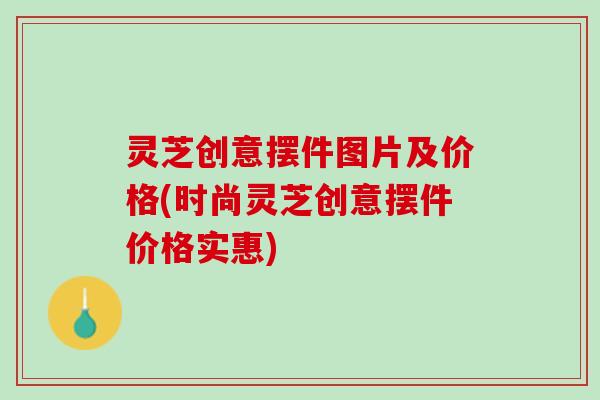 灵芝创意摆件图片及价格(时尚灵芝创意摆件价格实惠) 灵芝创意摆件图片及价格(时尚灵芝创意摆件价格实惠)