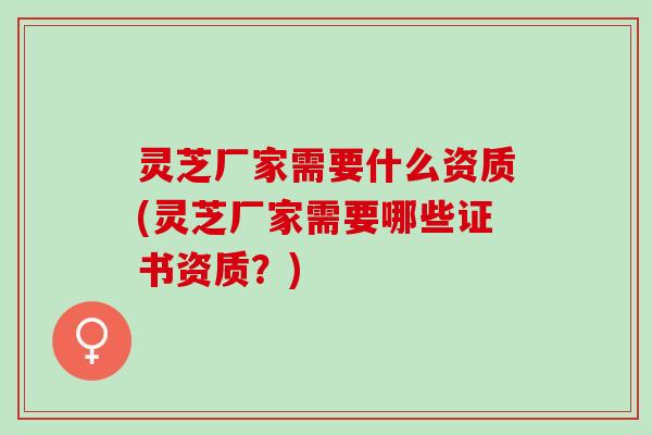 灵芝厂家需要什么资质(灵芝厂家需要哪些证书资质？)