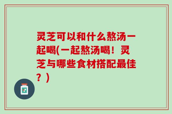 灵芝可以和什么熬汤一起喝(一起熬汤喝！灵芝与哪些食材搭配最佳？)